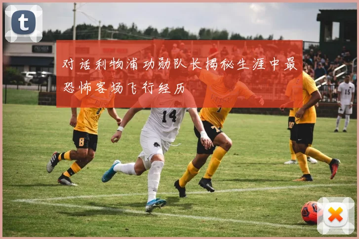 对话利物浦功勋队长揭秘生涯中最恐怖客场飞行经历