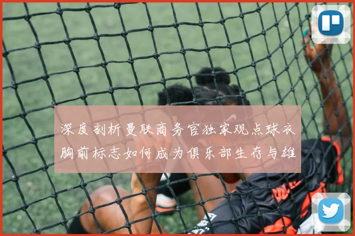 深度剖析曼联商务官独家观点球衣胸前标志如何成为俱乐部生存与雄心的心电图